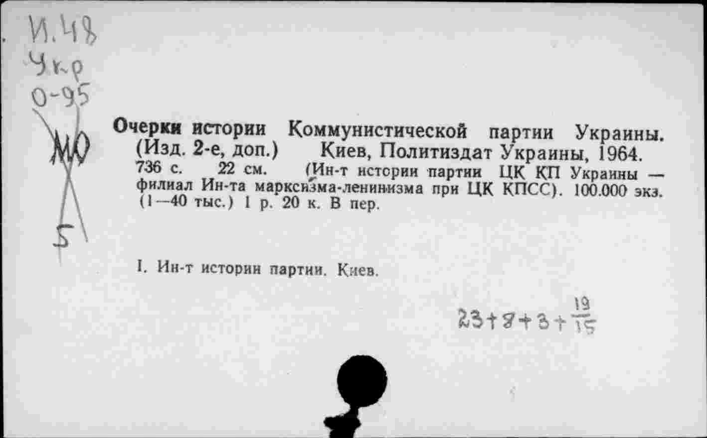 ﻿Очерки истории Коммунистической партии Украины. (Изд. 2-е, доп.) Киев, Политиздат Украины, 1964. 736 с. 22 см. (Ин-т истерии партии ЦК КП Украины — филиал Ин-та марксизма-ленинизма при ЦК КПСС). 100.000 экз. (1—40 тыс.) 1 р. 20 к. В пер.
I. Ин-т истории партии. Киев.
